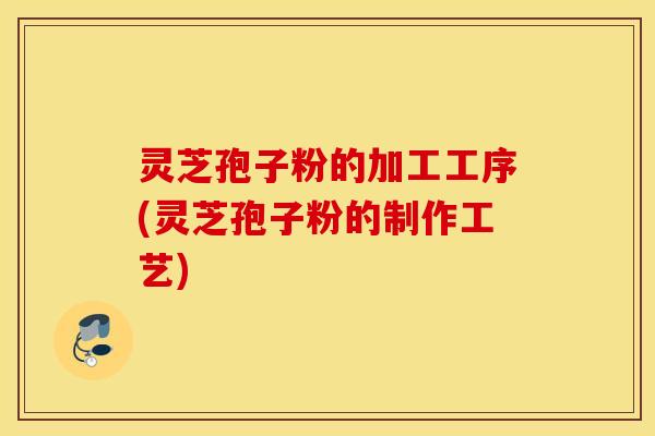 灵芝孢子粉的加工工序(灵芝孢子粉的制作工艺)