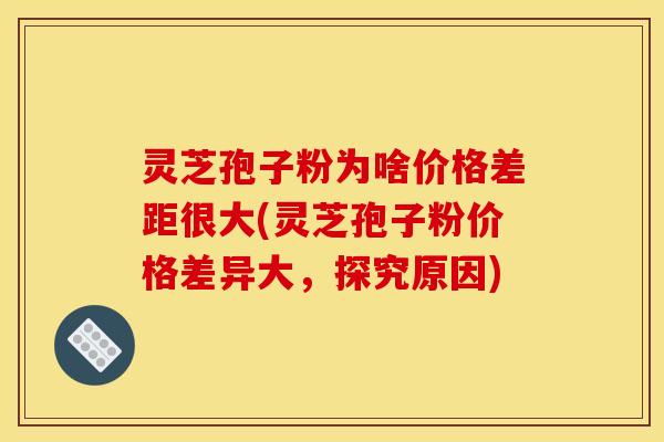 灵芝孢子粉为啥价格差距很大(灵芝孢子粉价格差异大，探究原因)