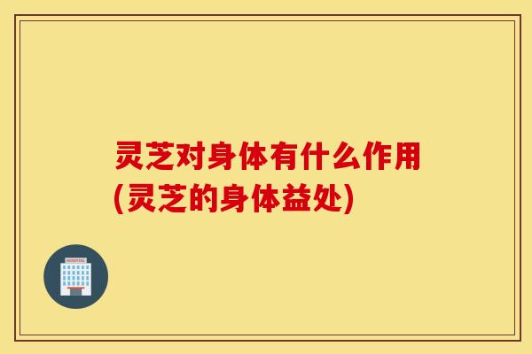 灵芝对身体有什么作用(灵芝的身体益处)