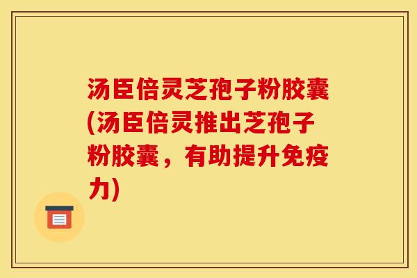 汤臣倍灵芝孢子粉胶囊(汤臣倍灵推出芝孢子粉胶囊，有助提升免疫力)