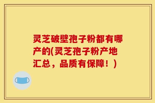 灵芝破壁孢子粉都有哪产的(灵芝孢子粉产地汇总，品质有保障！)