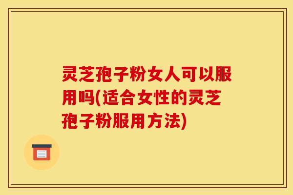 灵芝孢子粉女人可以服用吗(适合女性的灵芝孢子粉服用方法)