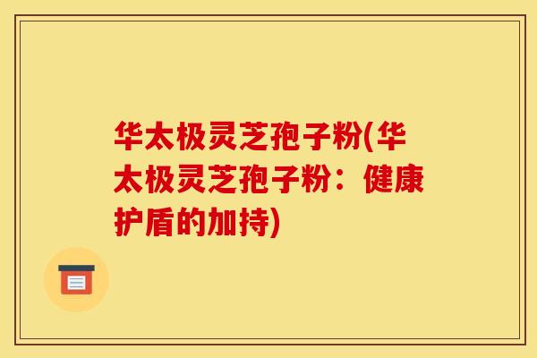 华太极灵芝孢子粉(华太极灵芝孢子粉：健康护盾的加持)