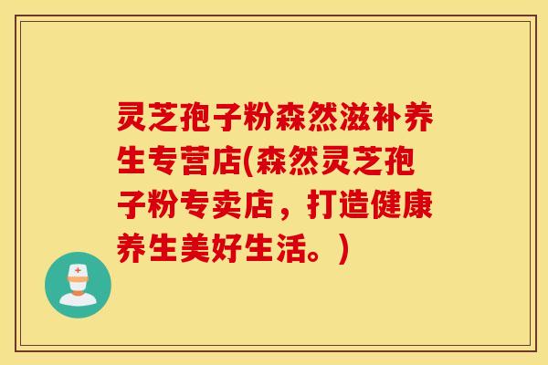 灵芝孢子粉森然滋补养生专营店(森然灵芝孢子粉专卖店，打造健康养生美好生活。)