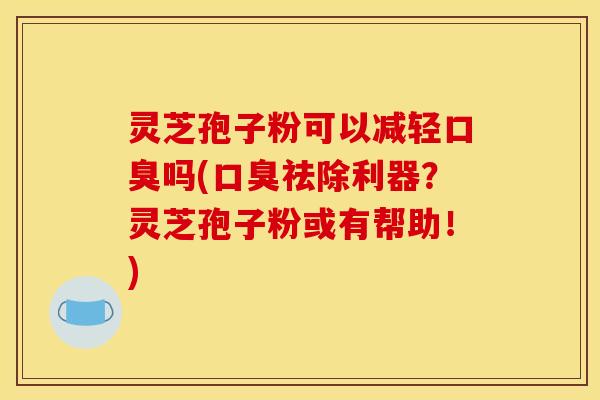 灵芝孢子粉可以减轻口臭吗(口臭祛除利器？灵芝孢子粉或有帮助！)