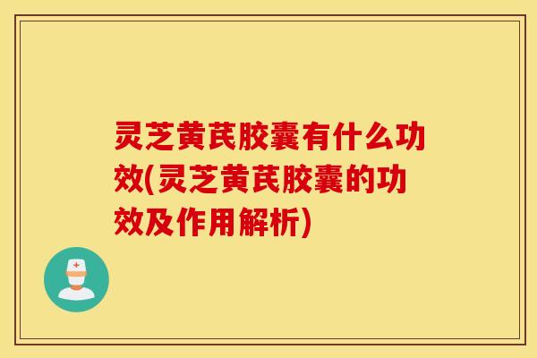灵芝黄芪胶囊有什么功效(灵芝黄芪胶囊的功效及作用解析)