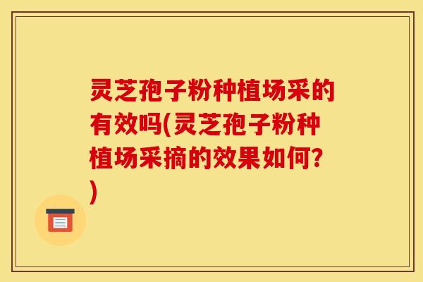 灵芝孢子粉种植场采的有效吗(灵芝孢子粉种植场采摘的效果如何？)