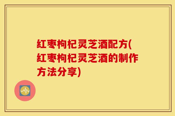 红枣枸杞灵芝酒配方(红枣枸杞灵芝酒的制作方法分享)