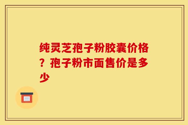 纯灵芝孢子粉胶囊价格？孢子粉市面售价是多少