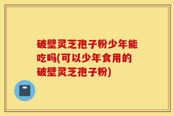 破壁灵芝孢子粉少年能吃吗(可以少年食用的破壁灵芝孢子粉)