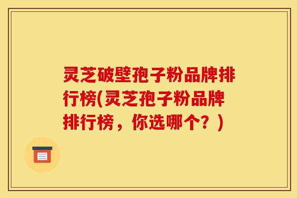 灵芝破壁孢子粉品牌排行榜(灵芝孢子粉品牌排行榜，你选哪个？)