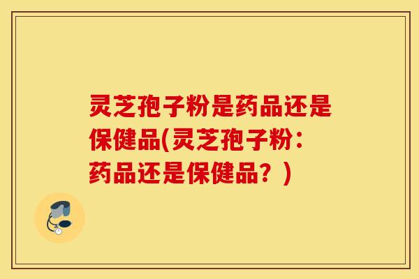 灵芝孢子粉是药品还是保健品(灵芝孢子粉：药品还是保健品？)