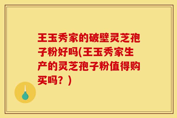 王玉秀家的破壁灵芝孢子粉好吗(王玉秀家生产的灵芝孢子粉值得购买吗？)