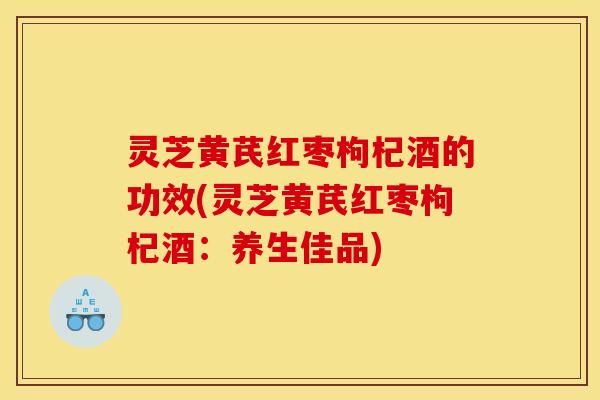 灵芝黄芪红枣枸杞酒的功效(灵芝黄芪红枣枸杞酒：养生佳品)