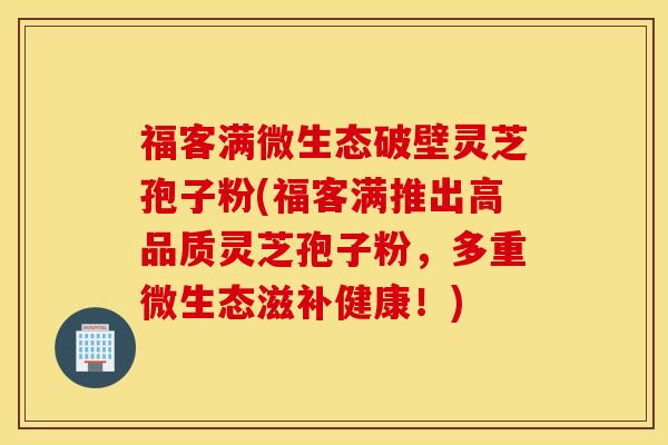 福客满微生态破壁灵芝孢子粉(福客满推出高品质灵芝孢子粉，多重微生态滋补健康！)
