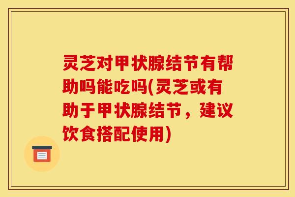 灵芝对甲状腺结节有帮助吗能吃吗(灵芝或有助于甲状腺结节，建议饮食搭配使用)