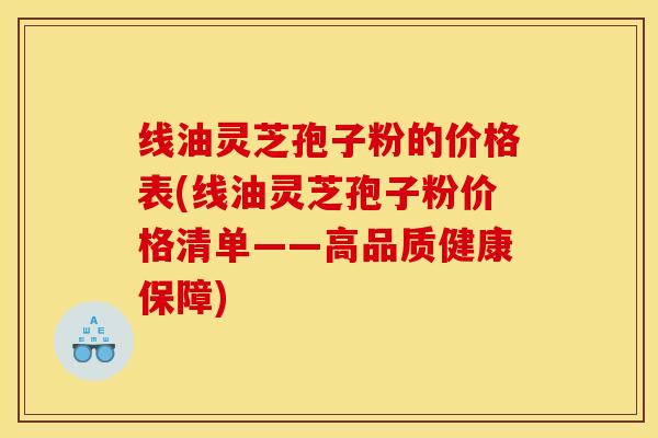线油灵芝孢子粉的价格表(线油灵芝孢子粉价格清单——高品质健康保障)