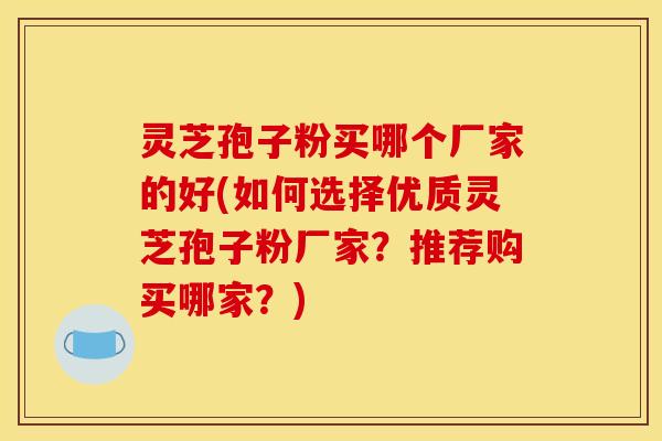 灵芝孢子粉买哪个厂家的好(如何选择优质灵芝孢子粉厂家？推荐购买哪家？)