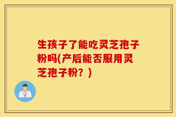 生孩子了能吃灵芝孢子粉吗(产后能否服用灵芝孢子粉？)