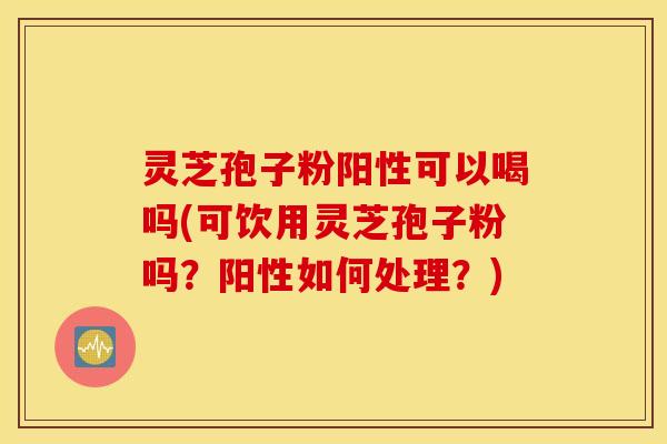 灵芝孢子粉阳性可以喝吗(可饮用灵芝孢子粉吗？阳性如何处理？)