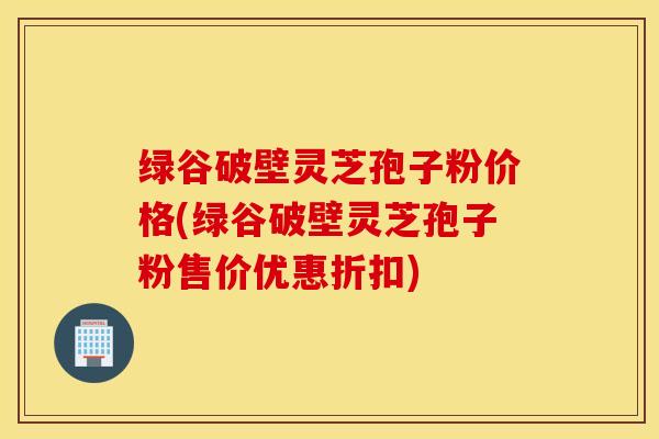 绿谷破壁灵芝孢子粉价格(绿谷破壁灵芝孢子粉售价优惠折扣)