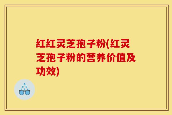 红红灵芝孢子粉(红灵芝孢子粉的营养价值及功效)