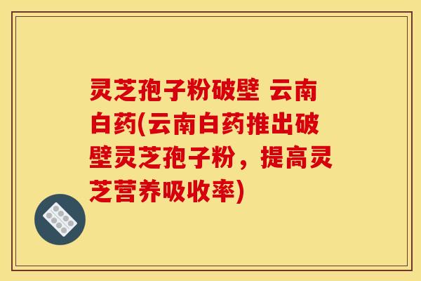 灵芝孢子粉破壁 云南白药(云南白药推出破壁灵芝孢子粉，提高灵芝营养吸收率)