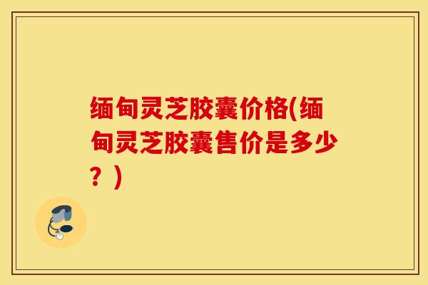 缅甸灵芝胶囊价格(缅甸灵芝胶囊售价是多少？)