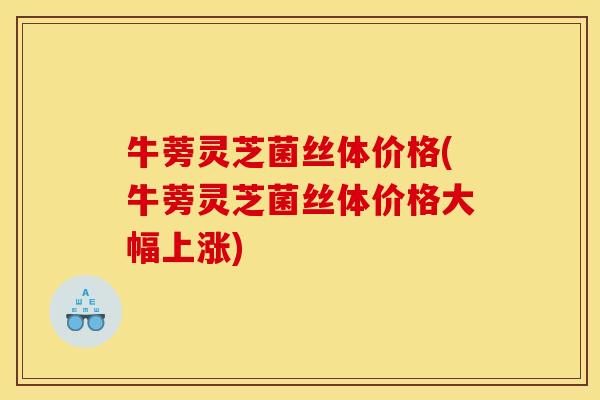 牛蒡灵芝菌丝体价格(牛蒡灵芝菌丝体价格大幅上涨)