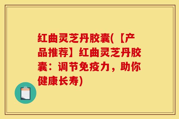 红曲灵芝丹胶囊(【产品推荐】红曲灵芝丹胶囊：调节免疫力，助你健康长寿)