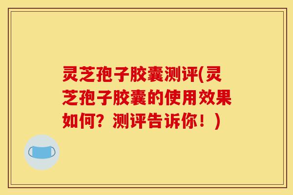 灵芝孢子胶囊测评(灵芝孢子胶囊的使用效果如何？测评告诉你！)