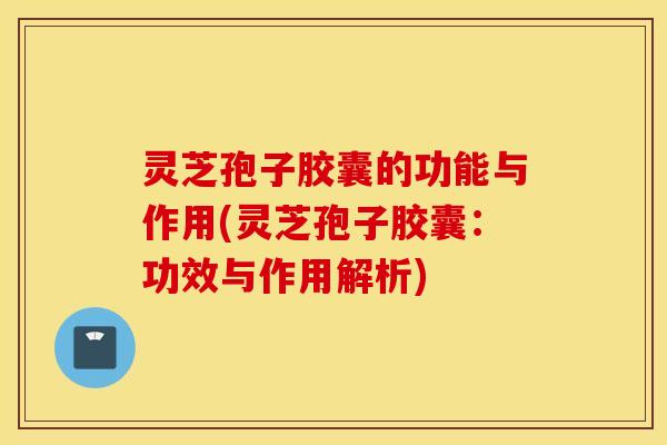 灵芝孢子胶囊的功能与作用(灵芝孢子胶囊：功效与作用解析)