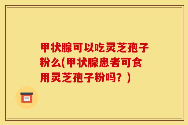 甲状腺可以吃灵芝孢子粉么(甲状腺患者可食用灵芝孢子粉吗？)