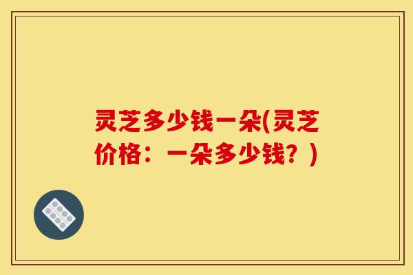 灵芝多少钱一朵(灵芝价格：一朵多少钱？)