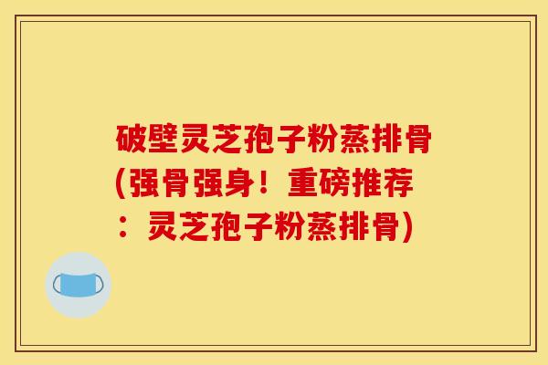 破壁灵芝孢子粉蒸排骨(强骨强身！重磅推荐：灵芝孢子粉蒸排骨)