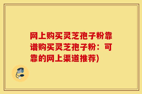 网上购买灵芝孢子粉靠谱购买灵芝孢子粉：可靠的网上渠道推荐)