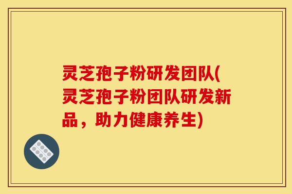 灵芝孢子粉研发团队(灵芝孢子粉团队研发新品，助力健康养生)