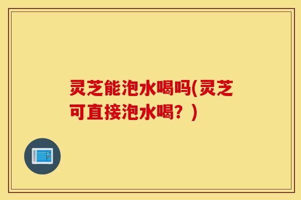 灵芝能泡水喝吗(灵芝可直接泡水喝？)
