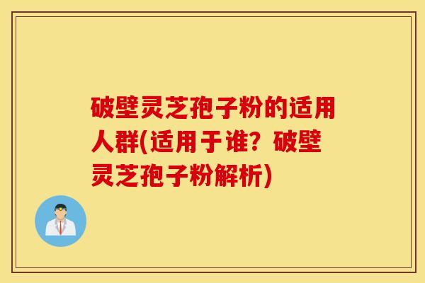 破壁灵芝孢子粉的适用人群(适用于谁？破壁灵芝孢子粉解析)