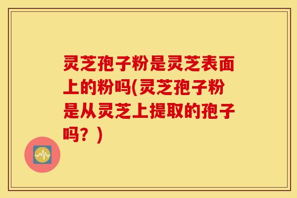 灵芝孢子粉是灵芝表面上的粉吗(灵芝孢子粉是从灵芝上提取的孢子吗？)