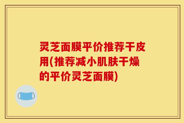 灵芝面膜平价推荐干皮用(推荐减小肌肤干燥的平价灵芝面膜)