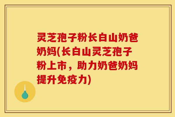 灵芝孢子粉长白山奶爸奶妈(长白山灵芝孢子粉上市，助力奶爸奶妈提升免疫力)