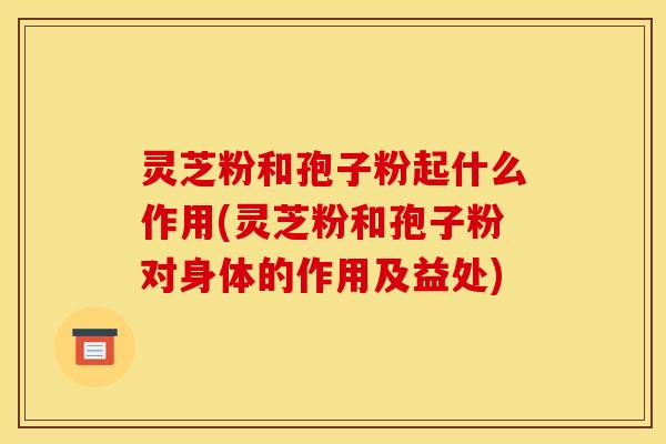 灵芝粉和孢子粉起什么作用(灵芝粉和孢子粉对身体的作用及益处)