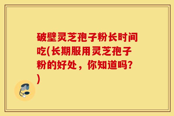 破壁灵芝孢子粉长时间吃(长期服用灵芝孢子粉的好处，你知道吗？)