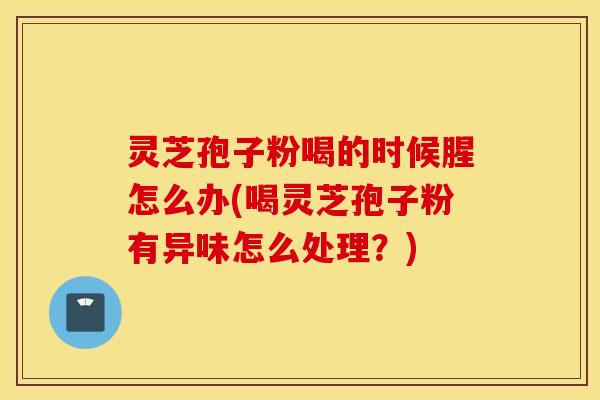 灵芝孢子粉喝的时候腥怎么办(喝灵芝孢子粉有异味怎么处理？)