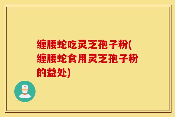 缠腰蛇吃灵芝孢子粉(缠腰蛇食用灵芝孢子粉的益处)