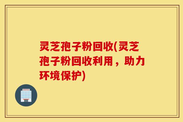灵芝孢子粉回收(灵芝孢子粉回收利用，助力环境保护)