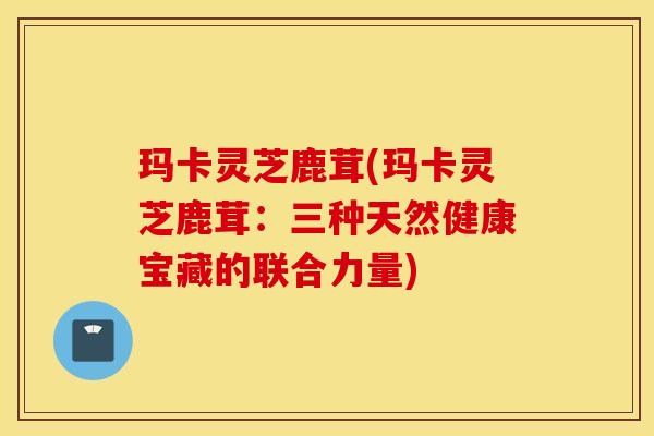 玛卡灵芝鹿茸(玛卡灵芝鹿茸：三种天然健康宝藏的联合力量)