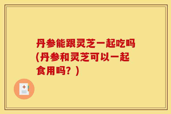 丹参能跟灵芝一起吃吗(丹参和灵芝可以一起食用吗？)