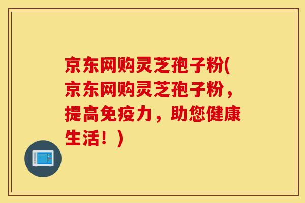 京东网购灵芝孢子粉(京东网购灵芝孢子粉，提高免疫力，助您健康生活！)